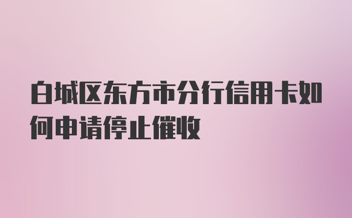 白城区东方市分行信用卡如何申请停止催收