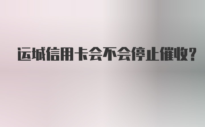 运城信用卡会不会停止催收？