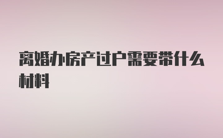 离婚办房产过户需要带什么材料