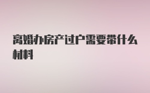 离婚办房产过户需要带什么材料