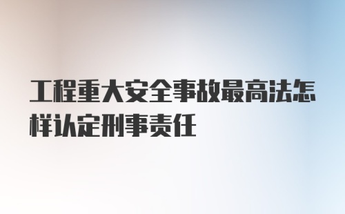 工程重大安全事故最高法怎样认定刑事责任