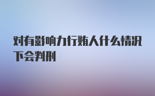 对有影响力行贿人什么情况下会判刑