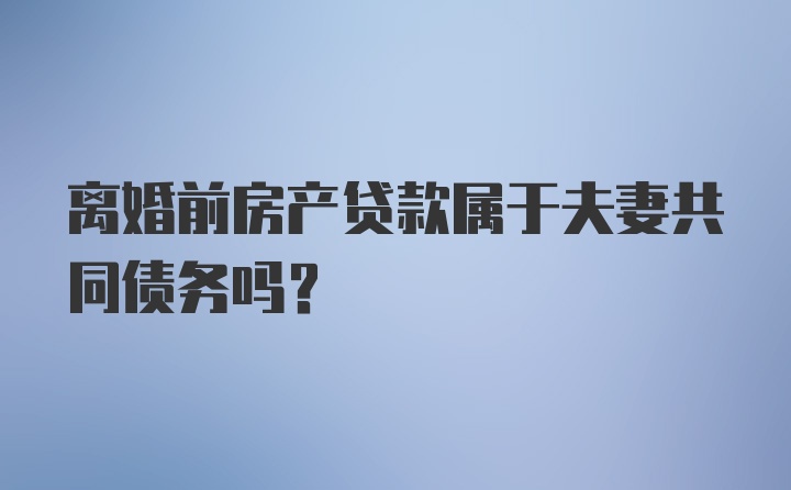 离婚前房产贷款属于夫妻共同债务吗？