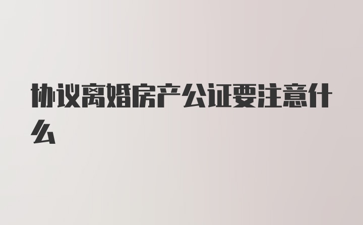 协议离婚房产公证要注意什么