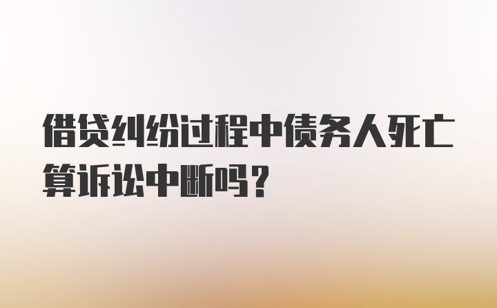 借贷纠纷过程中债务人死亡算诉讼中断吗？