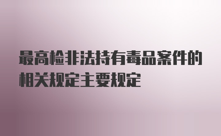 最高检非法持有毒品案件的相关规定主要规定