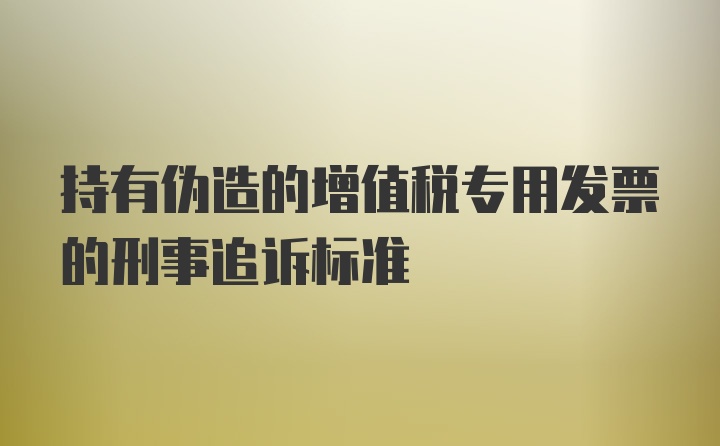 持有伪造的增值税专用发票的刑事追诉标准