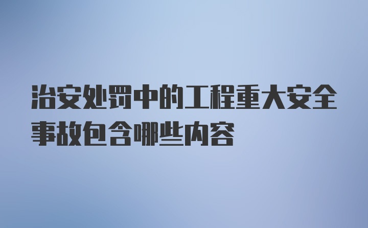 治安处罚中的工程重大安全事故包含哪些内容