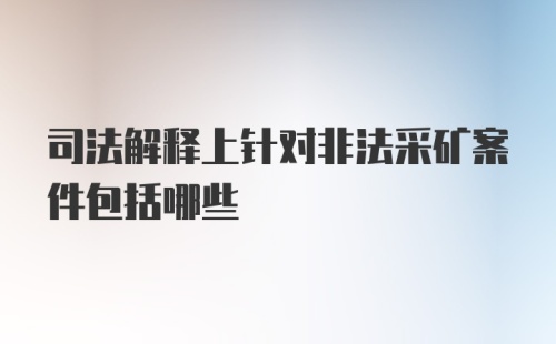 司法解释上针对非法采矿案件包括哪些