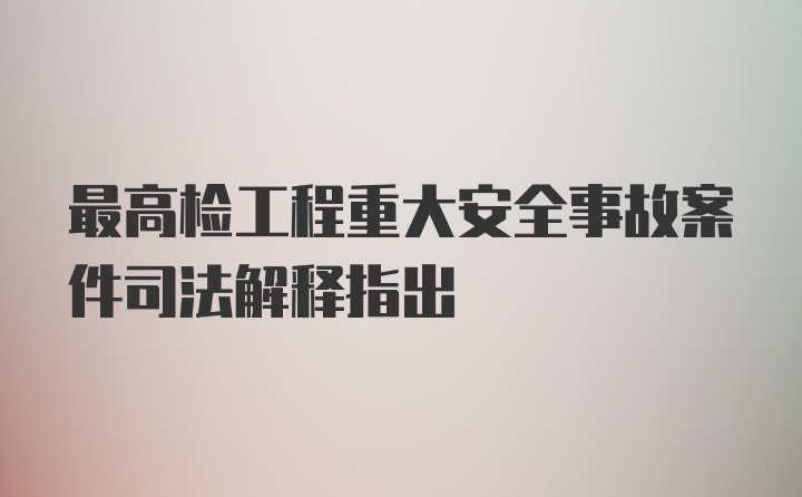 最高检工程重大安全事故案件司法解释指出