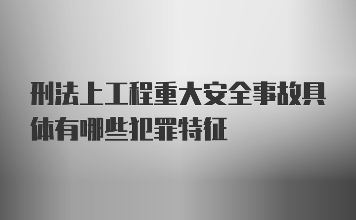 刑法上工程重大安全事故具体有哪些犯罪特征