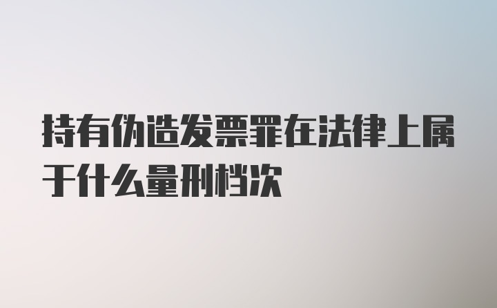 持有伪造发票罪在法律上属于什么量刑档次