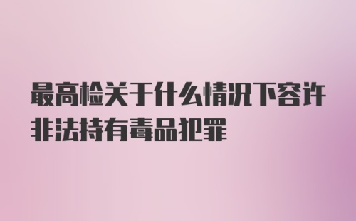 最高检关于什么情况下容许非法持有毒品犯罪