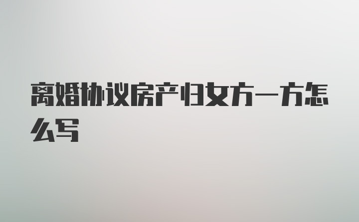 离婚协议房产归女方一方怎么写