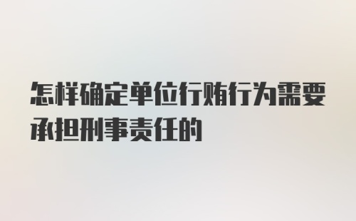 怎样确定单位行贿行为需要承担刑事责任的