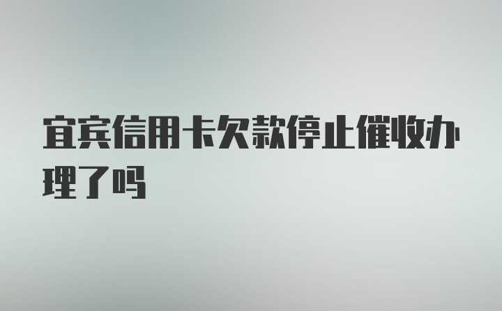 宜宾信用卡欠款停止催收办理了吗