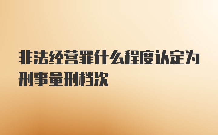 非法经营罪什么程度认定为刑事量刑档次