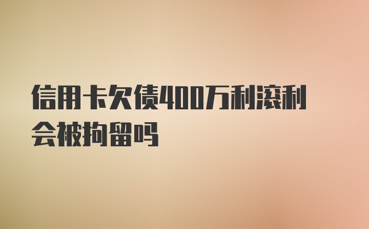 信用卡欠债400万利滚利会被拘留吗