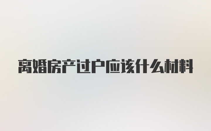 离婚房产过户应该什么材料