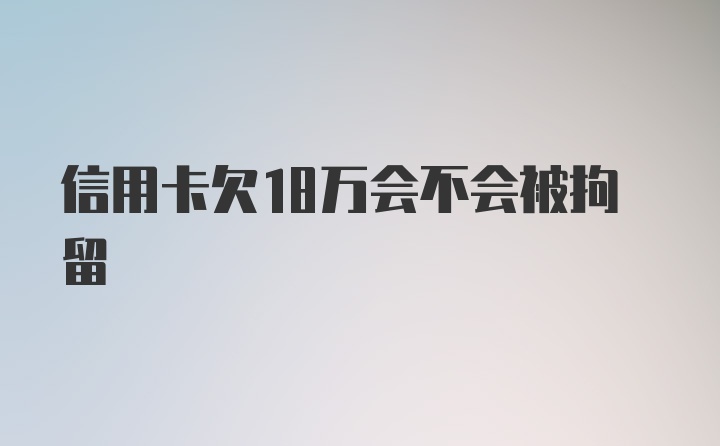 信用卡欠18万会不会被拘留