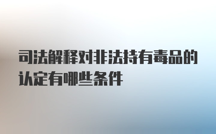 司法解释对非法持有毒品的认定有哪些条件