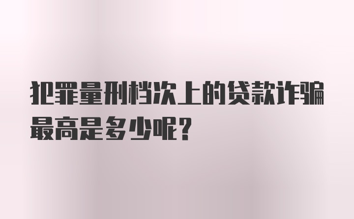 犯罪量刑档次上的贷款诈骗最高是多少呢?