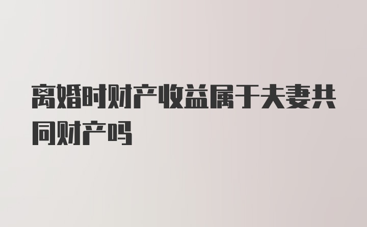 离婚时财产收益属于夫妻共同财产吗