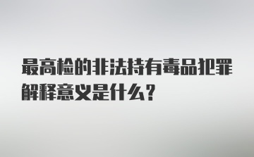 最高检的非法持有毒品犯罪解释意义是什么?