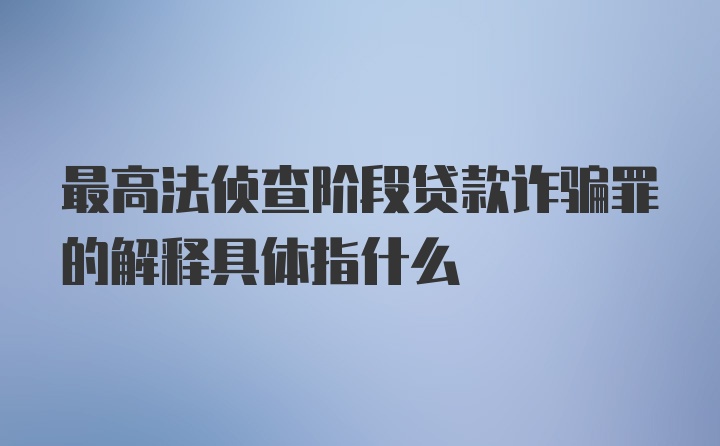 最高法侦查阶段贷款诈骗罪的解释具体指什么