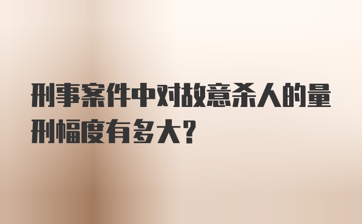 刑事案件中对故意杀人的量刑幅度有多大？