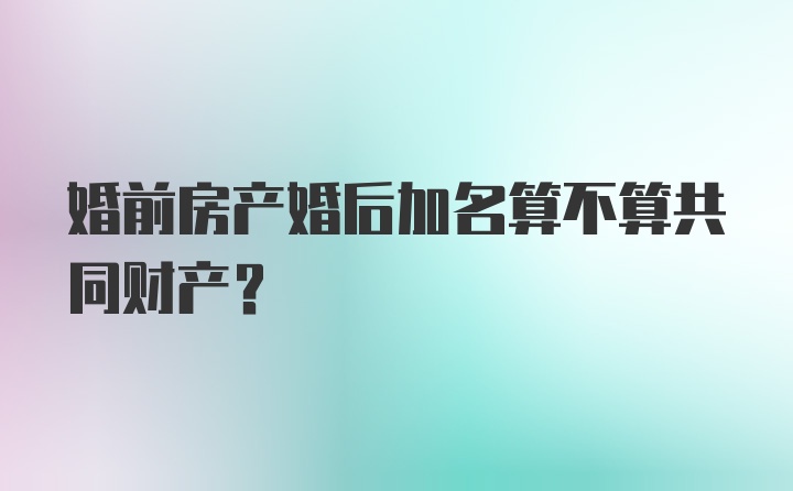 婚前房产婚后加名算不算共同财产？