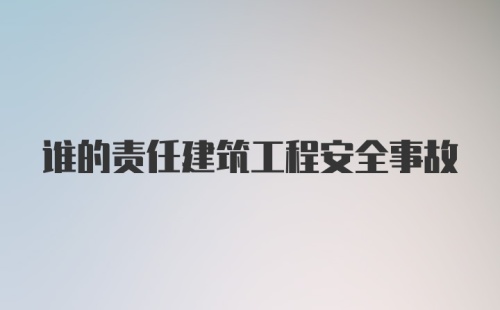 谁的责任建筑工程安全事故