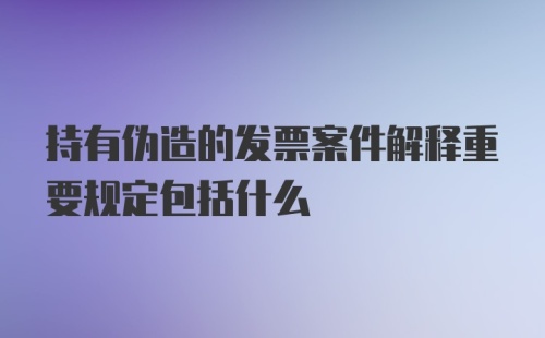 持有伪造的发票案件解释重要规定包括什么