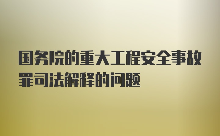 国务院的重大工程安全事故罪司法解释的问题