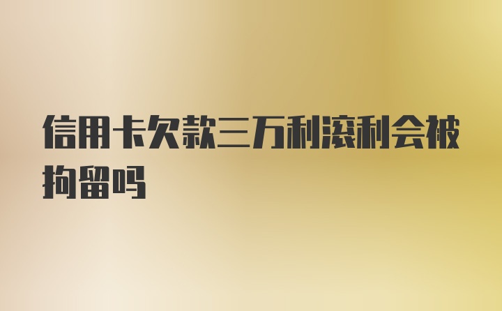 信用卡欠款三万利滚利会被拘留吗