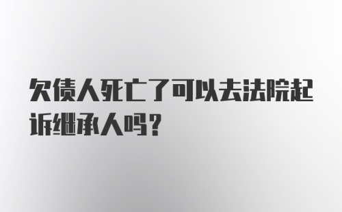 欠债人死亡了可以去法院起诉继承人吗？