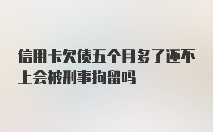 信用卡欠债五个月多了还不上会被刑事拘留吗