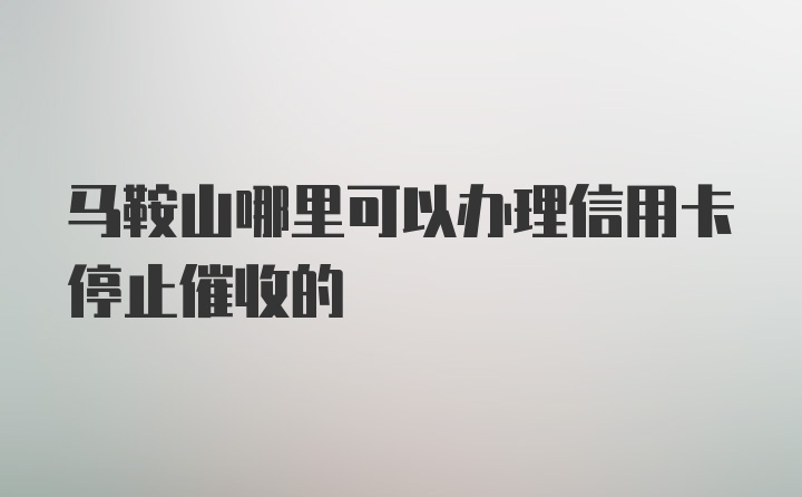 马鞍山哪里可以办理信用卡停止催收的