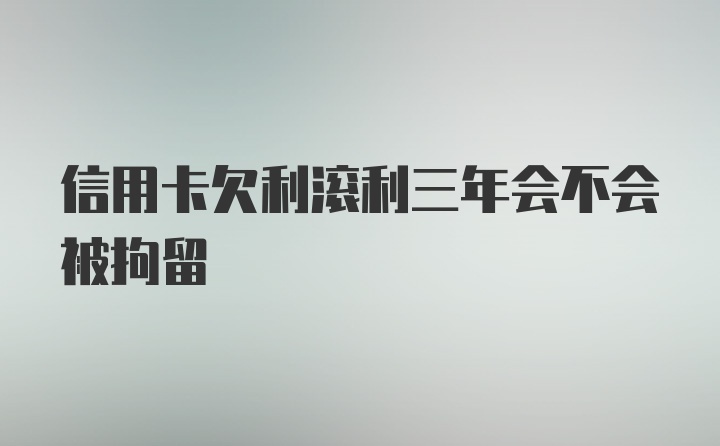 信用卡欠利滚利三年会不会被拘留