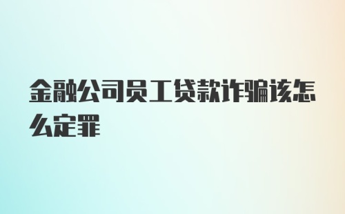 金融公司员工贷款诈骗该怎么定罪