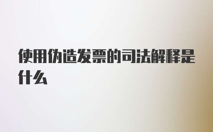 使用伪造发票的司法解释是什么