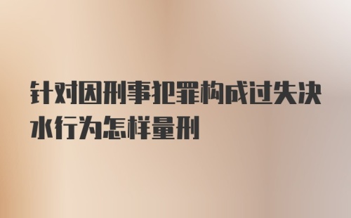 针对因刑事犯罪构成过失决水行为怎样量刑