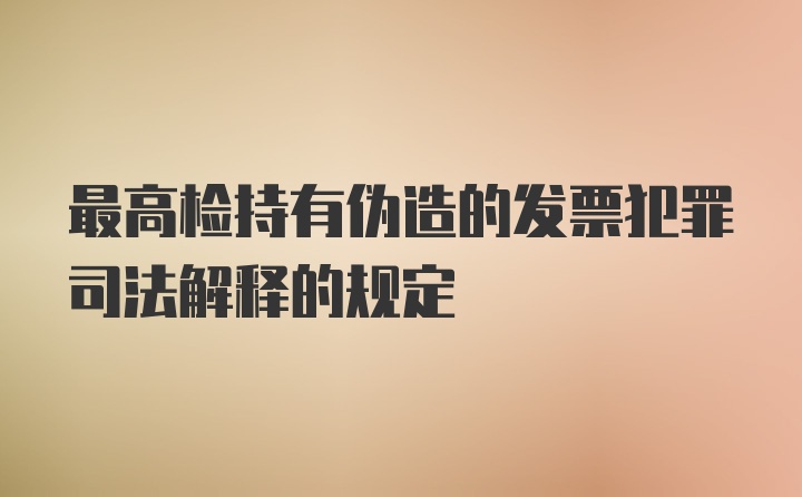 最高检持有伪造的发票犯罪司法解释的规定