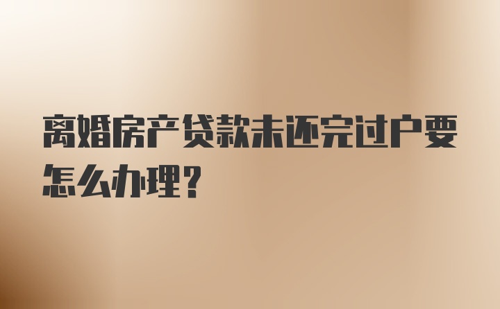 离婚房产贷款未还完过户要怎么办理？