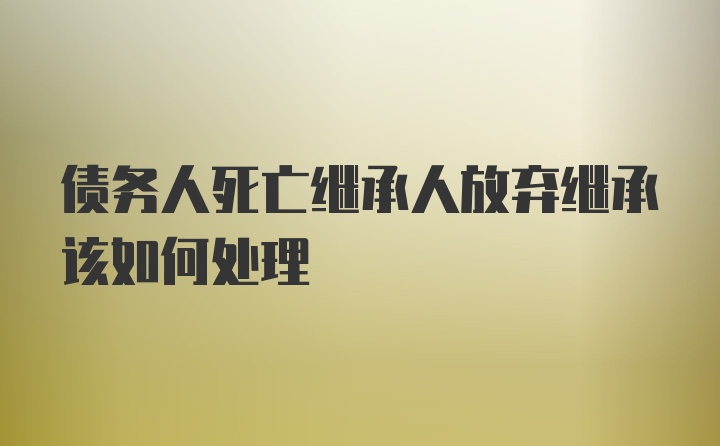 债务人死亡继承人放弃继承该如何处理