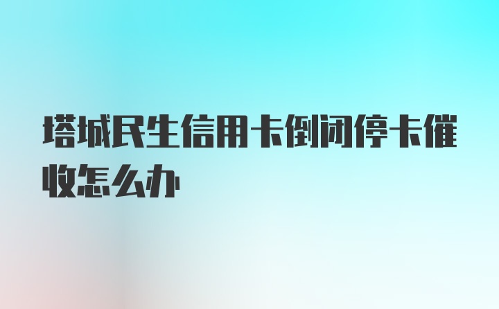 塔城民生信用卡倒闭停卡催收怎么办