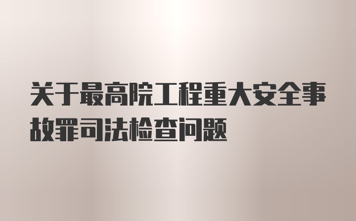 关于最高院工程重大安全事故罪司法检查问题