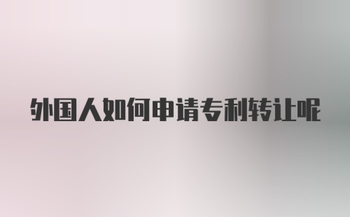 外国人如何申请专利转让呢