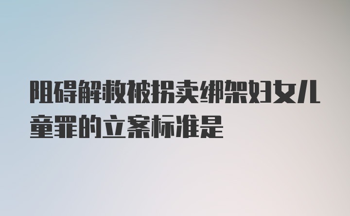 阻碍解救被拐卖绑架妇女儿童罪的立案标准是