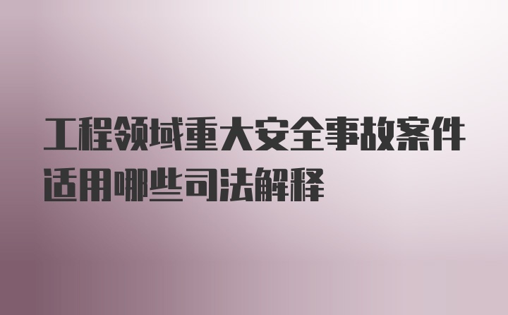 工程领域重大安全事故案件适用哪些司法解释